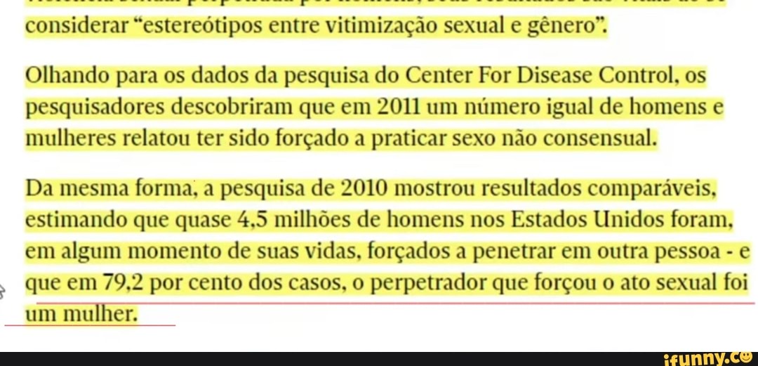 considerar estereótipos entre vitimização sexual e gênero".
Olhando para os dados da pesquisa do Center For Disease Control, os pesquisadores descobriram que em 2011 um número igual de homens e mulheres relatou ter sido forçado a praticar sexo não consensual.
Da mesma forma, a pesquisa de 2010 mostrou resultados comparáveis, estimando que quase 4,5 milhões de homens nos Estados Unidos foram, em algum momento de suas vidas, forçados a penetrar em outra pessoa - que em 79,2 por cento dos casos, o perpetrador que forçou o ato sexual foi
um mulher.