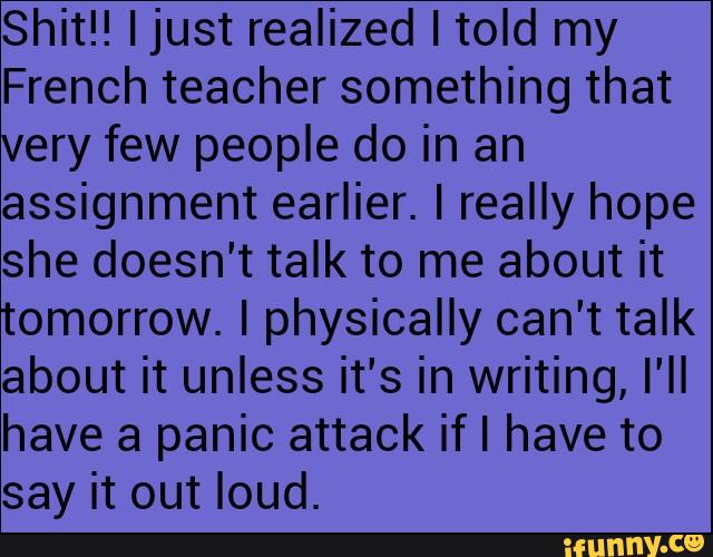Shit!! Ijust realized I told my
French teacher something that
very few people do in an
assignment earlier. I really hope
she doesn't talk to me about it
tomorrow. I physically can't talk
about it unless it's in writing, I'II
have a panic attack if I have to
say it out loud.