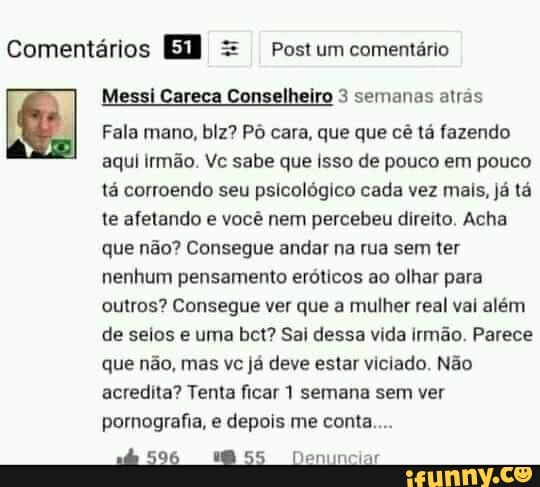 Comentários = Postum comentário
Messi Careca Conselheiro 3 semanas atrás
Fala mano, blz? Pô cara, que que cê tá fazendo aqui irmão. Vc sabe que Isso de pouco em pouco tá corroendo seu psicológico cada vez mais, já tá te afetando e você nem percebeu direito. Acha que não? Consegue andar na rua sem ter nenhum pensamento eróticos ao olhar para outros? Consegue ver que a mulher real val além de seios e uma bet? Sai dessa vida irmão. Parece que não, mas vc já deve estar viciado. Não acredita? Tenta ficar 1 semana sem ver pornografia, e depois me conta...
596 MBSS Deninciar