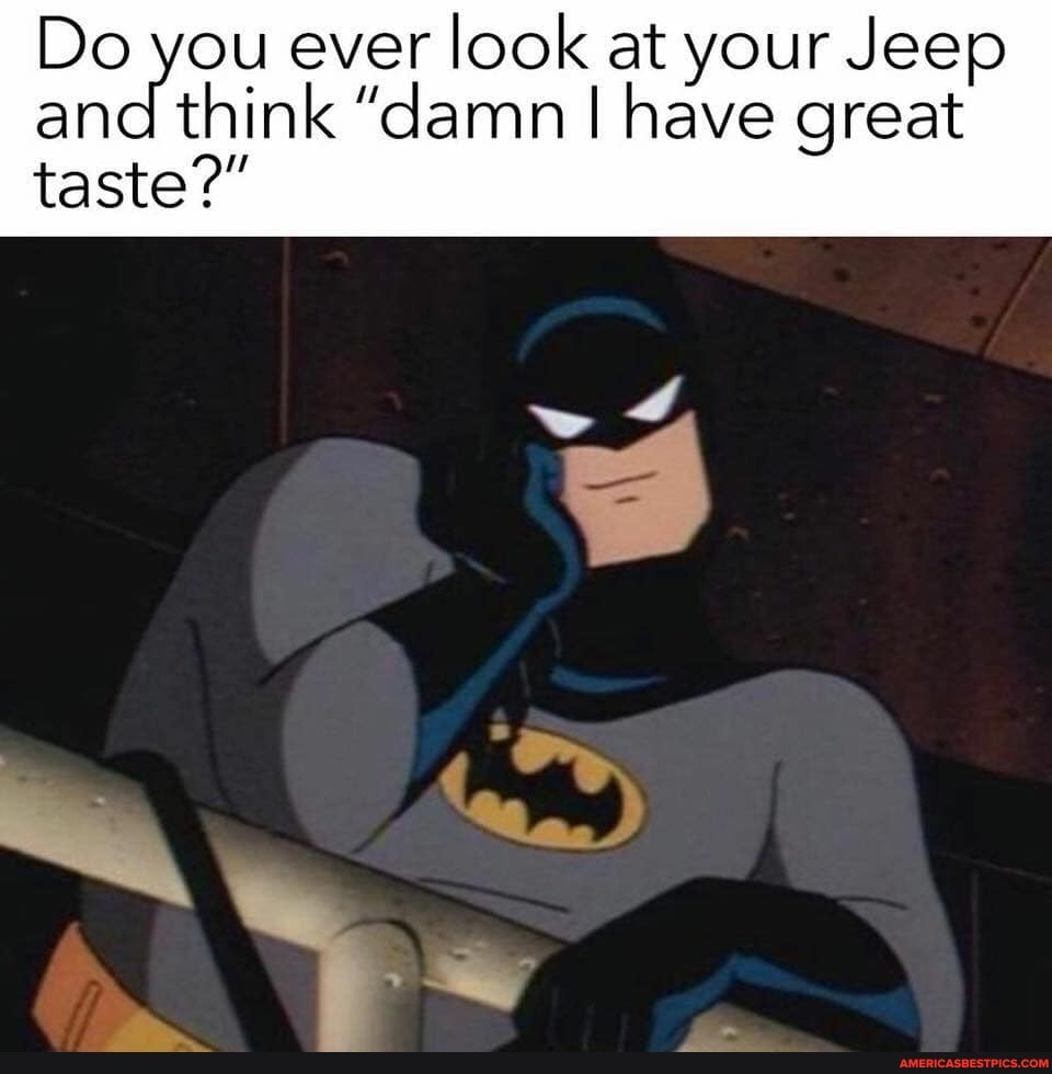 Do you ever look at your Jeep and think "damn I have great
taste?"
"te.