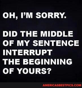 OH, PM SORRY.
DID THE MIDDLE OF MY SENTENCE INTERRUPT
THE BEGINNING OF YOURS?