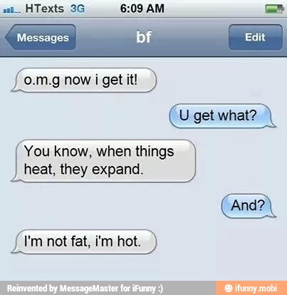 6:09 AM =
o.m.g now
i get it!
You know, when things
heat, they expand.
I'm not fat, i'm hot.