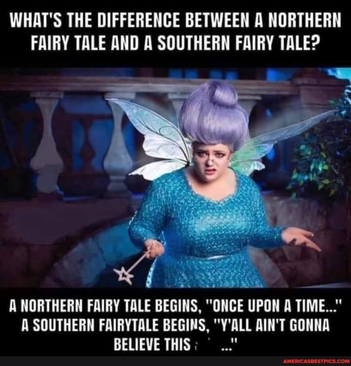 WHAT'S THE DIFFERENCE BETWEEN A NORTHERN FAIRY TALE AND A SOUTHERN FAIRY TALE?
A NORTHERN FAIRY TALE BEGINS, "ONCE UPON A TIME..."
A SOUTHERN FAIRYTALE BEGINS, "Y'ALL AIN'T GONNA BELIEVE THIS.