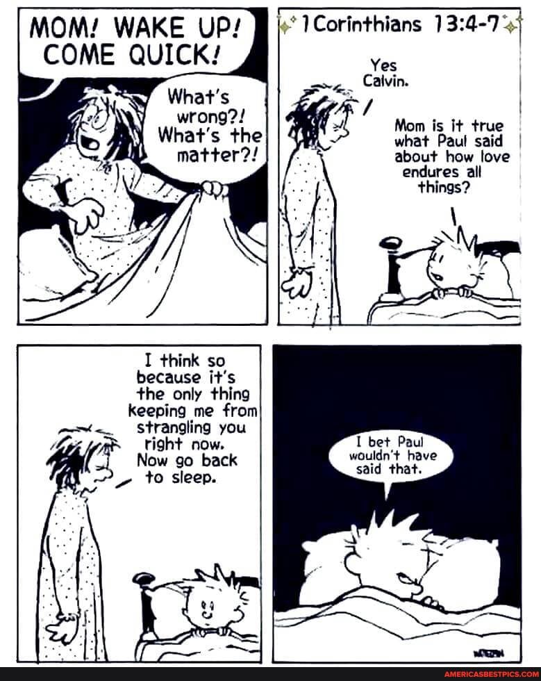 MOM! WAKE UP! Corinthians
COME QUICK!
What's
Corinthians
Yes I Calvin. I
Mom is it true what Paul said I about how love endures alt things?
I think so because it's the only thing
keeping me from
Strangling you right now.
Now go back
~ to sleep.
I bet Paul wouldn't have said that.