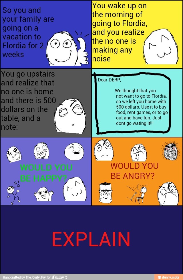 You wake up on
the morning of
going to Flordia,
land you realize
the no one is
Dear DERP,
We thought that you
not want to go to Flordia,
so we left you home with
500 dollars. Use it to buy
food, rent games, or to go
out and have fun. Just
WOULD YOU
BE ANGRY?