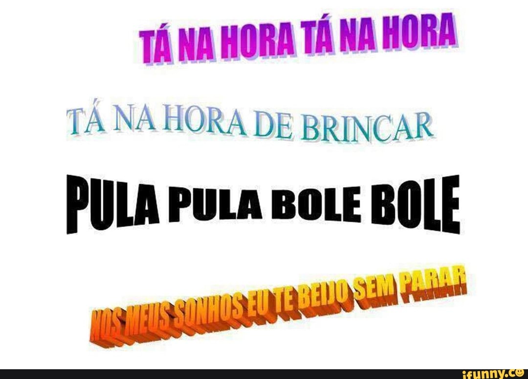 TANA HORA TÁ NA HORA
TÁ NA HORA DE BRINCAR
PULA PULA BoLE BOLF