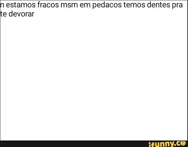 n estamos fracos msm em pedacos temos dentes pra
e devorar