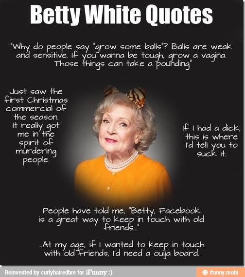 Betty White Quotes
'Why do people say 'grow some balls'? Balls are weak
and sensitive. IÉ you wanna
be tough grow, a vagina
Those things can take a
pounding'