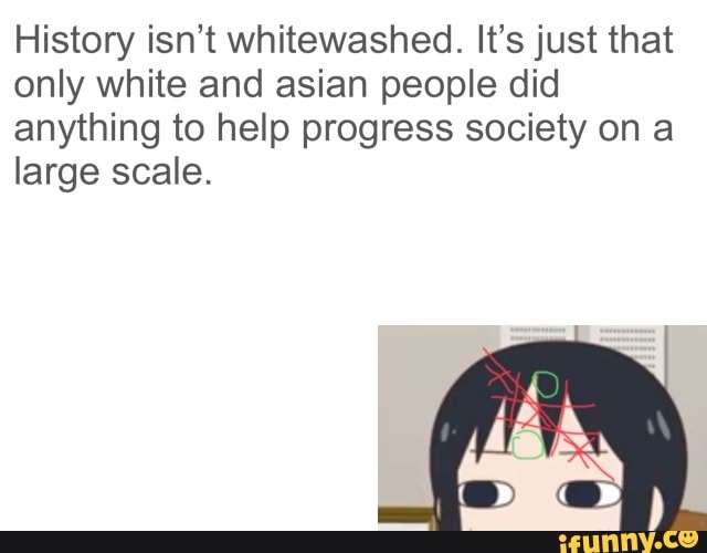 History isn't whitewashed. It's just that
only white and asian people did
anything to help progress society on a
large scale.