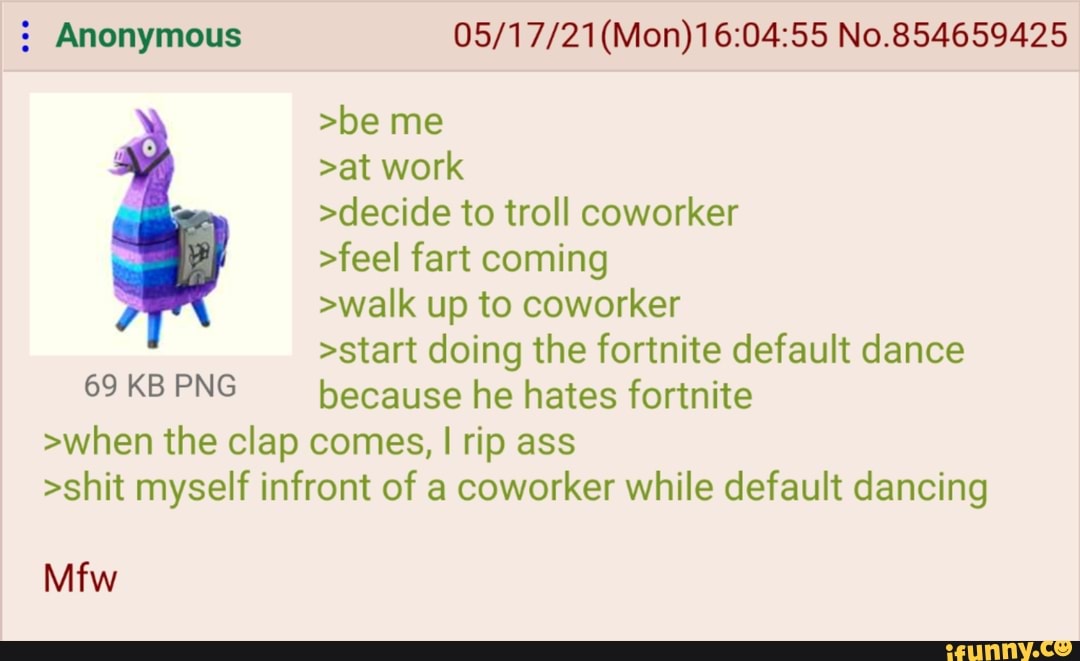 Anonymous (Mon) No.854659425
>be me
>at work
>decide to troll coworker
>feel fart coming
>walk up to coworker
>start doing the fortnite default dance
69KBPNG because he hates fortnite
>when the clap comes, I rip ass
>shit myself infront of a coworker while default dancing
Mfw