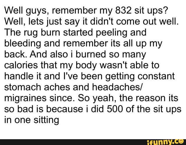 Well guys, remember my 832 sit ups?
Well, lets just say it didn't come out well.
The rug burn started peeling and
bleeding and remember its all up my
back. And also i burned so many
calories that my body wasn't able to
handle it and I've been getting constant
stomach aches and headaches/
migraines since. So yeah, the reason its
so bad is because i did 500 of the sit ups
in one sitting