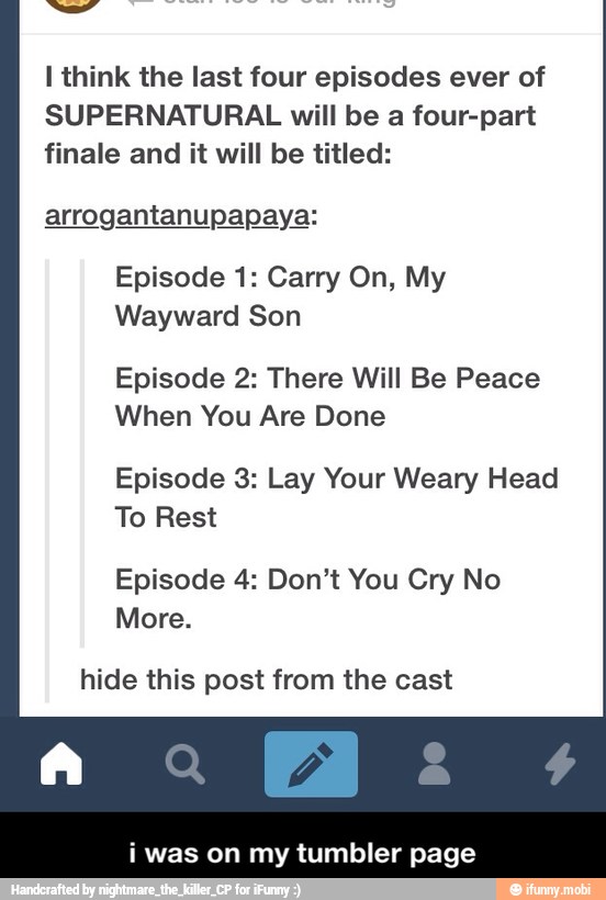 I think the last four episodes ever of
SUPERNATURAL will be a four-part
finale and it will be titled:
arrogantanupapaya:
Episode 1: Carry On, My
Wayward Son
Episode 2: There Will Be Peace
When You Are Done
Episode 3: Lay Your Weary Head
LEO
Episode 4: Don't You Cry No
More.
hide this post from the cast
i was on my tumbler page - i was on my tumbler page