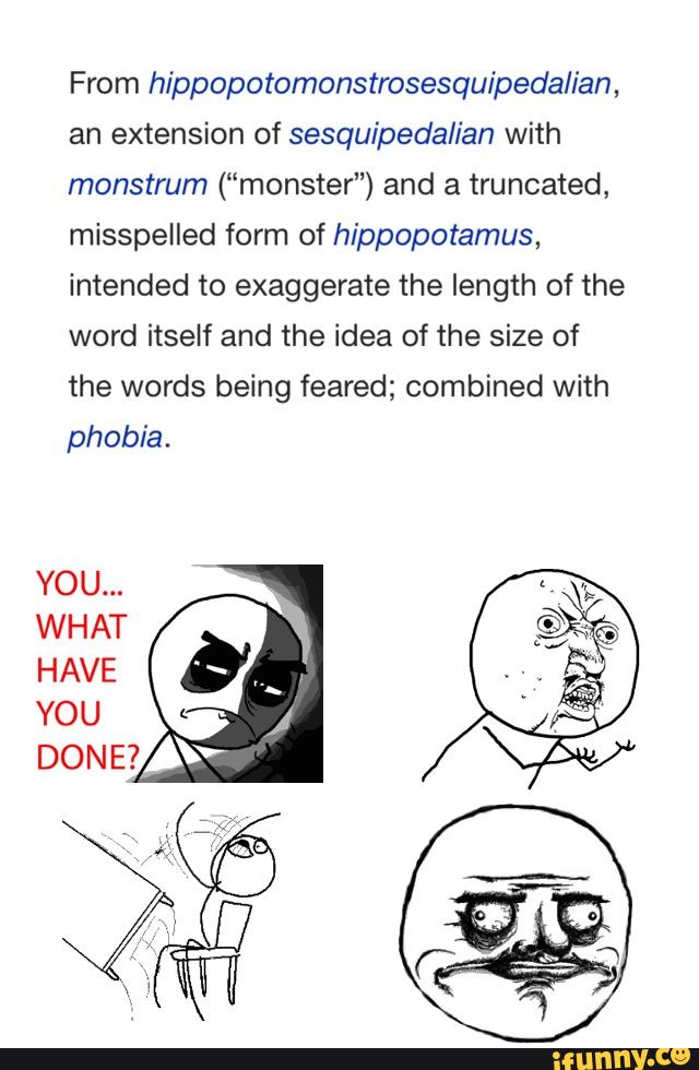 From hippopotomonstrosesquipedalian,
an extension of sesquipedalian with
monstrum (“monster”) and a truncated,
misspelled form of hippopotamus,
intended to exaggerate the length of the
word itself and the idea of the size of
the words being feared; combined with
phobia.
