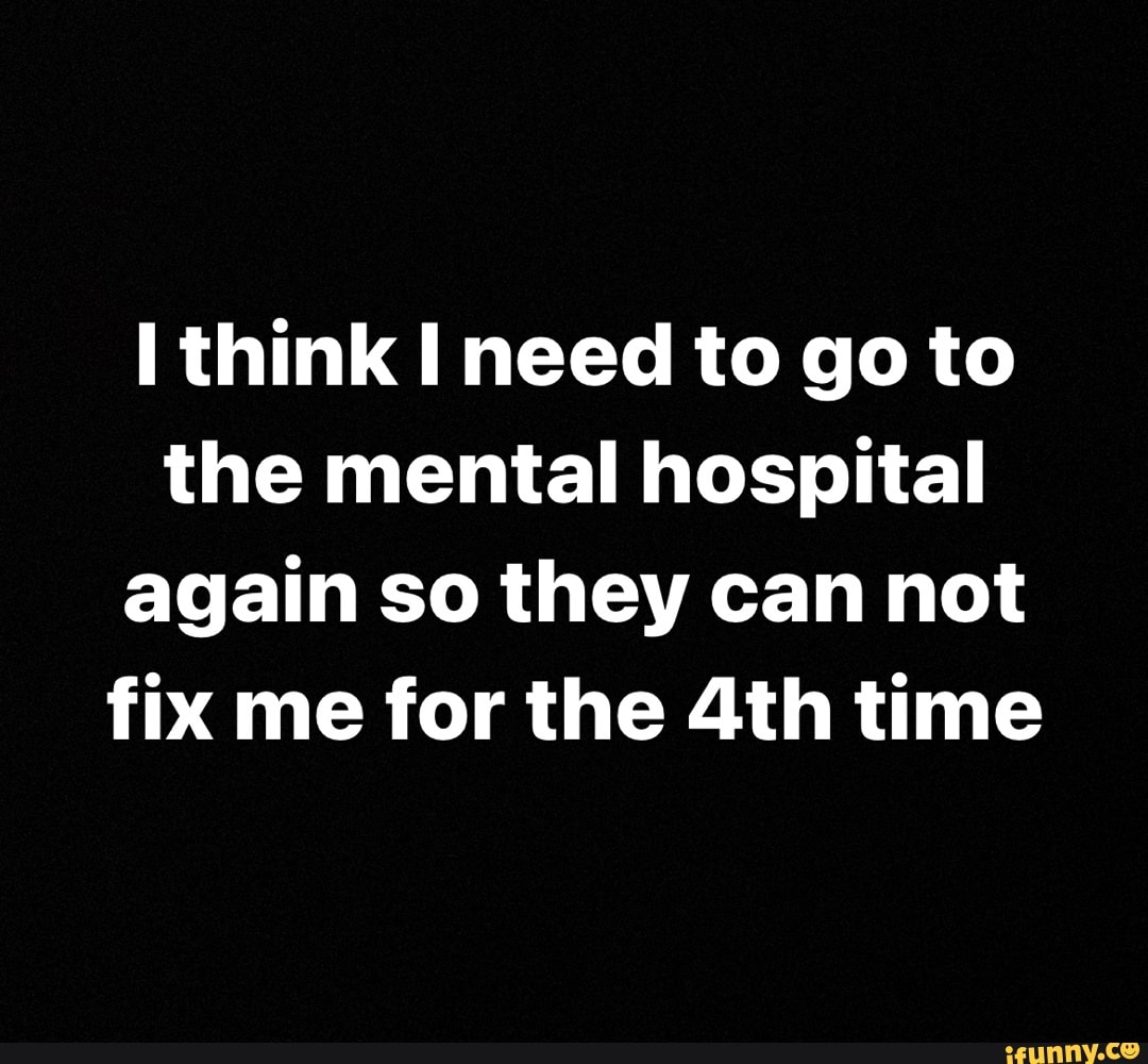 Think need to go to the mental hospital again so they can not fix me