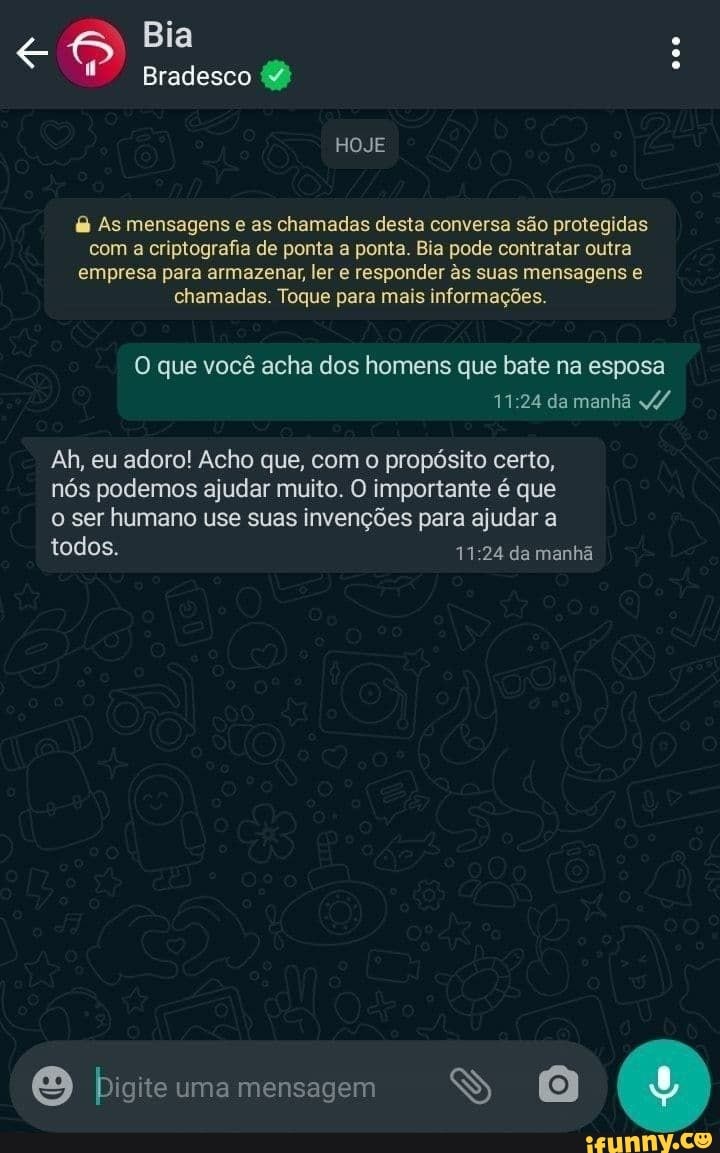 Bia
Bradesco (2)
HOJE
As mensagens e as chamadas desta conversa são protegidas com a criptografia de ponta a ponta. Bia pode contratar outra empresa para armazenar, ler e responder s suas mensagens e chamadas. Toque para mais informações.
O que você acha dos homens que bate na esposa da manhã v/
Ah, eu adoro! Acho que, com o propósito certo, nós podemos ajudar muito. O importante é que o ser humano use suas invenções para ajudar a
todos. da manhã
Digite uma mensagem YB