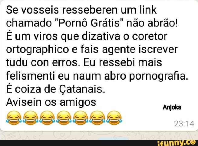 Se vosseis resseberen um link
chamado "Pornô Grátis" não abrao!
É um viros que dizativa o coretor
ortographico e fais agente iscrever
tudu con erros. Eu ressebi mais
felismenti eu naum abro pornografia.
É coiza de Çatanais.
Avisein os amigos