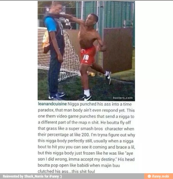 leanandcuisine Nigga punched his ass into a time
paradox, that man body ain't even respond yet. This
one them video game punches that send
a nigga to
a different part of the map n shit. He boutta fly off
that grass like a super smash bros charact
their percentage at like 200. I'm tryna figure out why
this nigga body perfectly still, usually when a nigga
bout to hit you you can see it coming and brace a lil,
but this nigga body just frozen like he was like "aye
son I did wrong, imma accept my destiny, His head
boutta pop open like babidi when majin buu
clutched his ass... this shit foul