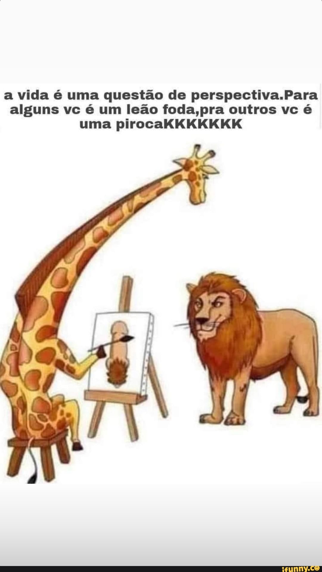 a vida é uma questão de perspectiva.Para alguns vc é um leão foda,pra outros vc é uma pirocaKKKKKKK