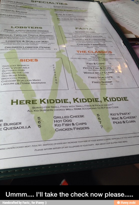 HERE KIDDIE, KIDDIE, MADDIE.
R
5 GRILLED CHEESE
5
WOSPASIN
BURGER 6 Hot Dos
COMES
QUESADILLA © KID FISH CHIPS
7 PEAS SU CORN
CHICKEN FINGERS
A
Ummm.... I'll take the check now please. - Ummm.... I'll take the check now please.....
