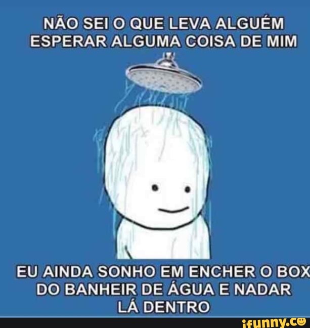NÃO SEI O QUE LEVA ALGUÉM
ESPERAR ALGUMA COISA DE MIM
EU AINDA SONHO EM ENCHER O BOX
DO BANHEIR DE AGUA E NADAR
LÁ DENTRO