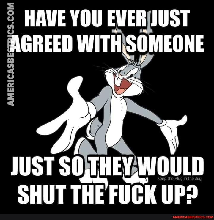 HAVE YOU EVER JUST AGREED WITH SOMEONE
BY
JUST SO,THEY, WOULD SHUT THE FUCK UP?