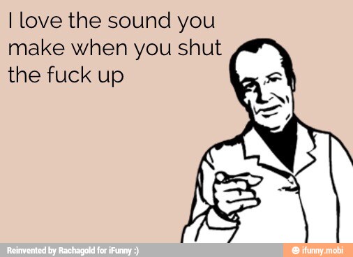 I love the sound you
make when you shut
the fuck up