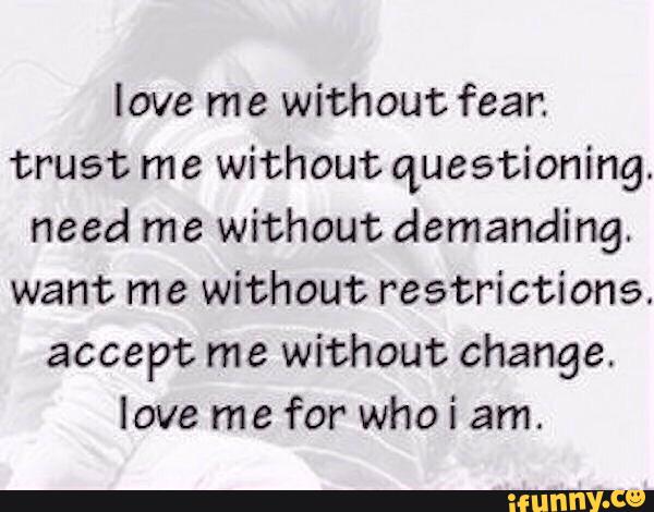 love me without fear.
trust me without questioning.
need me without demanding.
want me without restrictions.
accept me without change.
love me for who i am.