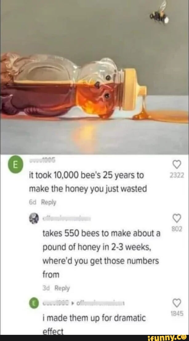 It took 10,000 bee's 25 years to make the honey you just wasted Reply