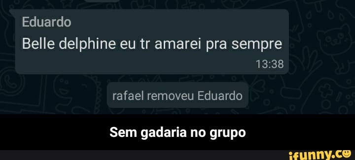Eduardo
Belle delphine eu tr amarei pra sempre
rafael removeu Eduardo
Sem gadaria no grupo - Sem gadaria no grupo