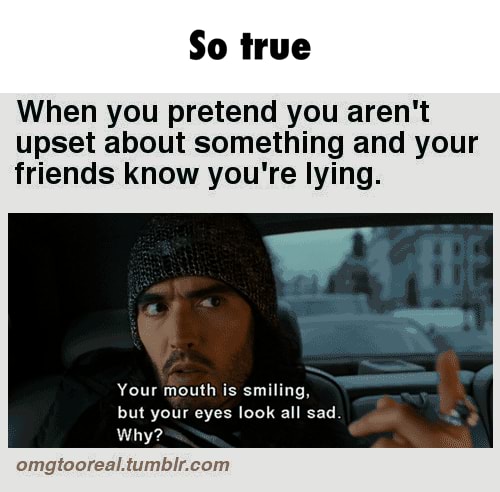 When you pretend you aren't, upset about something and your, friends know you're lying , Your mouth is smiling,, but your eyes look all sad