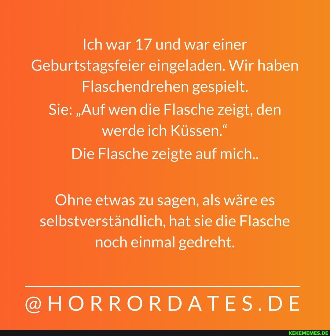 Ich war 17 und war einer
Geburtstagsfeier eingeladen. Wir haben
Flaschendrehen gespielt.
Sie: "Auf wen die Flasche zeigt, den werde ich Küssen."
Die Flasche zeigte auf mich..
Ohne etwas zu sagen, als wäre es selbstverständlich, hat sie die Flasche noch einmal gedreht.
@HORRORDATES.DE