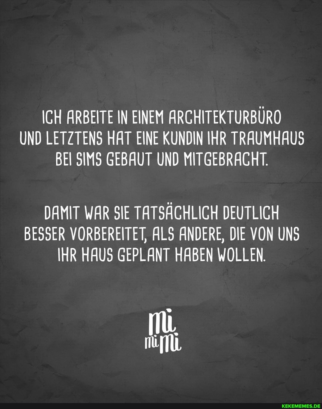 ICH ARBEITE IN EINEM ARCHITEKTURBÜRO UND LETZTENS HAT EINE KUNDIN IHR TRAUM HAUS BEI SIMS GEBAUT UND MITGEBRACHT.
DAMIT WAR SIE TATSÄCHLICH DEUTLICH BESSER VORBEREITET, ALS ANDERE, DIE VON UNS IHR HAUS GEPLANT HABEN WOLLEN.