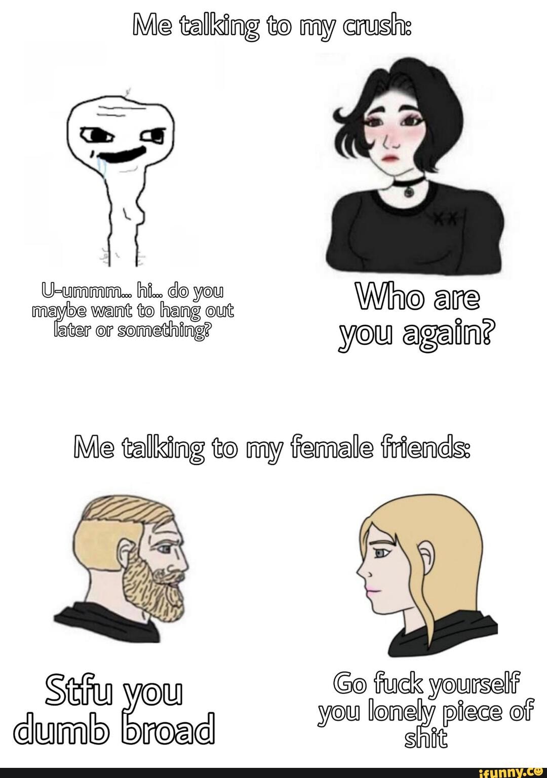 Me talking to my crush:
Me talking to my female friends:
O
Stu vou Go fuck yourself
lonely piece of
dumb broad you lonely piece