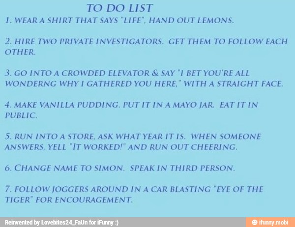 TO DO LIST
1. WEAR A SHIRT THAT SAYS "LIFE", HAND OUT LEMONS.
2. HIRE TWO PRIVATE INVESTIGATORS. GET THEM TO FOLLOW EACH
OTHER.
3. GO INTO A CROWDED ELEVATOR SAY "I BET YOU'RE ALL
WONDERNG WHY I GATHERED YOU HERE," WITH A STRAIGHT FACE.
4. MAKE VANILLA PUDDING. PUT IT IN A MAYO JAR. EAT IT IN.
PUBLIC,
5. RUN INTO A STORE, ASK WHAT YEAR IT IS. WHEN SOMEONE
ANSWERS, YELL "IT WORKED!" AND RUN OUT CHEERING.
6. CHANGE NAME TO SIMON. SPEAK IN THIRD PERSON.
7. FOLLOW JOGGERS AROUND IN A CAR BLASTING "EYE OF THE
TIGER" FOR ENCOURAGEMENT.
