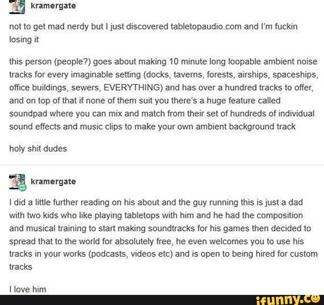 E kramergzte
not w get mad nerdy but I just discovered tablelnpaudloLom and I‘m fuckin
losing il
(his person (people?) goes about making 10 minute Iong loopabIe ambient noise
(racks var every Imaginable semng (ducks. lavems, forests, alrshlps, spaceships,
nffice buildings, sewers, EVERYTHING) and has over a hundred mm In offer,
and on mp cl that if none of Ihem sun you there's a huge feature called
soundpad where you can mix and match from their set of hundreds 01 individual
sound efiecls and music clips to make your own ambient background Ilack
holy shit dudes
ª kramergale
I did a little further reading on hls about and the guy running (his Is just a dad
wnm Mo kids who like playing tabletops wilh hlm and he had the composition
and musical Iraining to start making soundtracks for his games then decided m
spread that to the world for absolulely free, he even welcomes you to use his
tracks in your works (pºdcasts. videos etc) and Is open m bean hired for custom
tracks
I Iove him