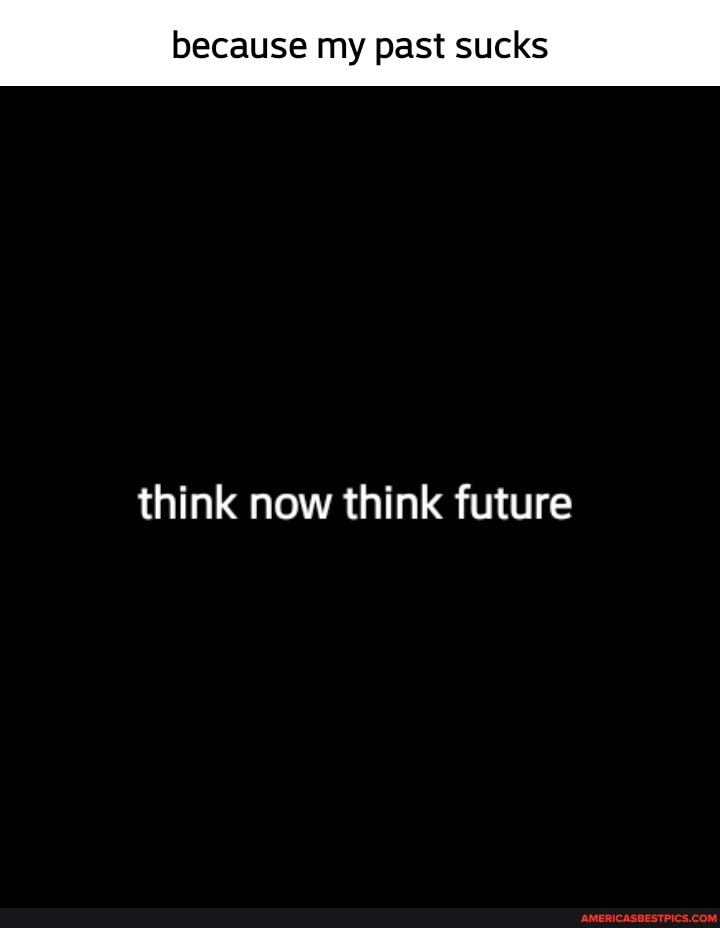 because my past sucks
think now think future