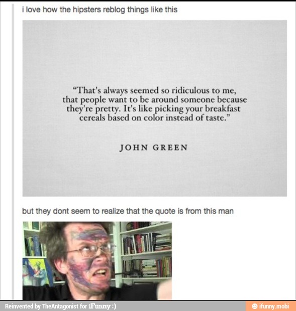 ilove how the hipsters reblog things like this
"That's always seemed so
ridiculous to me,
that people want to be around someone
because
they're pretty. It's like picking your breakfast
cereals based on color instead of taste."
JOHN GREEN
but they dont seem to realize that the quote is from this man