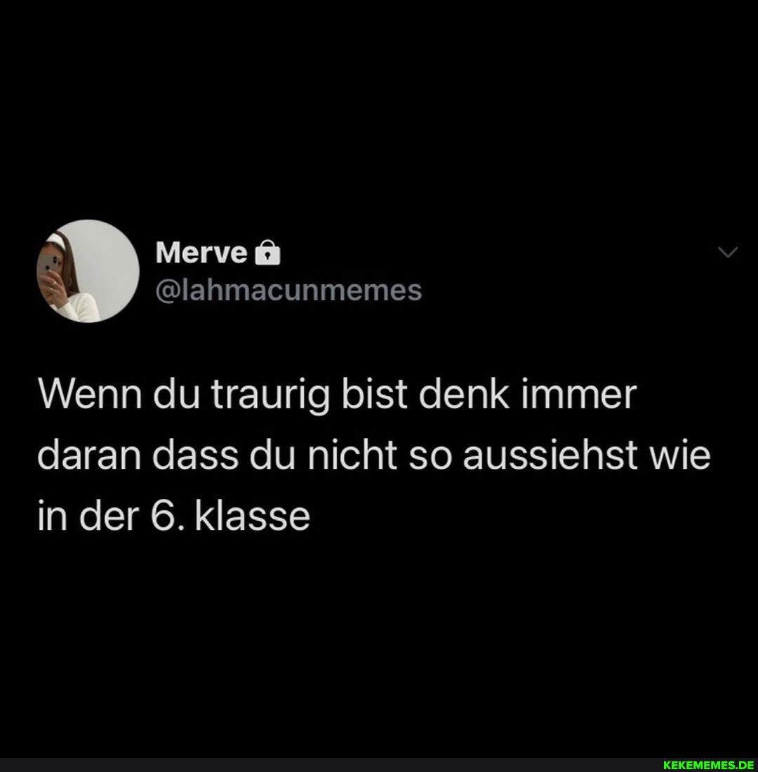 Wenn du traurig bist denk immer daran dass du nicht so aussiehst wie in der 6. klasse