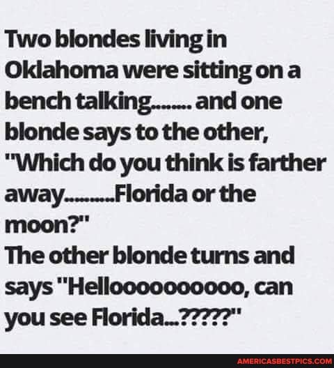 Two blondes living in
Oklahoma were sitting on a bench talking....... and one blonde says to the other,
"Which do you think is farther away.........Florida or the moon?"
The other blonde turns and says "Helloooooc0000, can you see