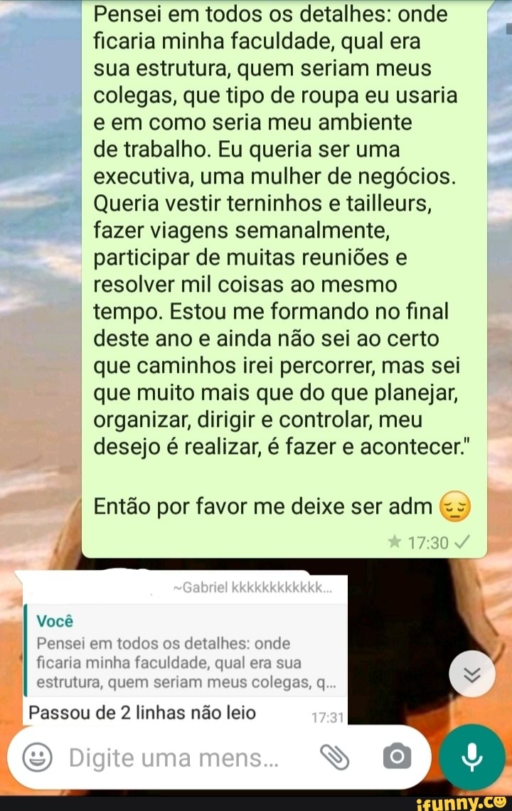 Pensei em todos os detalhes: onde ficaria minha faculdade, qual era sua estrutura, quem seriam meus colegas, que tipo de roupa eu usaria e em como seria meu ambiente de trabalho. Eu queria ser uma executiva, uma mulher de negócios. I Queria vestir terninhos e tailleurs, fazer viagens semanalmente, participar de muitas reuniões e resolver mil coisas ao mesmo tempo. Estou me formando no final deste ano e ainda não sei ao certo que caminhos irei percorrer, mas sei que muito mais que do que planejar, organizar, dirigir e controlar, meu
I desejo é realizar, é fazer e acontecer."
Então por favor me deixe ser adm
Você
Pensei em todos os detalhes: onde ficaria minha faculdade, qual era sua
estrutura, quem seriam meus colegas, q
Digite una
Passou de 2 linhas não leio