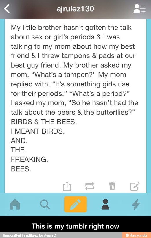 My little brother hasn't gotten the talk
about sex or girl's periods I was
talking to my mom about how my best
friend I threw tampons pads at our
best guy friend. My brother asked my
replied with, "It's something girls use
for their periods." "What's a period?"
l asked my mom, "So he hasn't had the
talk about the beers the butterflies?"
BIRDS THE BEES.
I MEANT BIRDS.
AND.
THE.
FREAKING.
BEES.
This is my tumbIr rig Ww - This is my tumblr right now