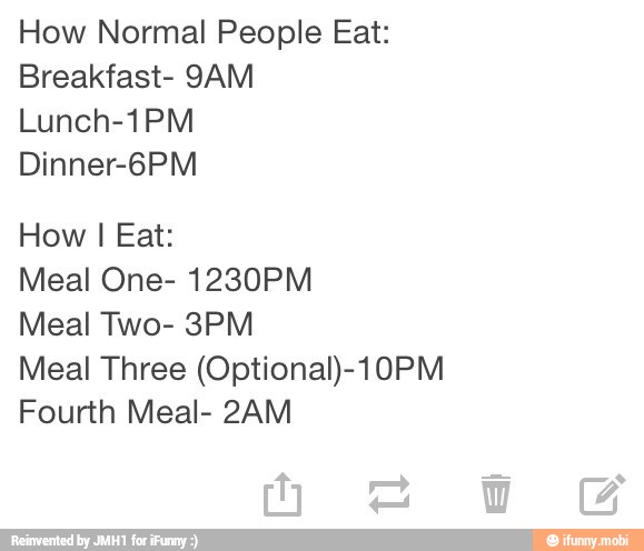 How Normal People Eat:
Breakfast- 9AM
Lunch-1PM
Dinner-6PM
How I Eat:
Meal One- 1230PM
Meal Two- 3PM
Meal Three (Optional)-10PM
Fourth Meal- 2AM