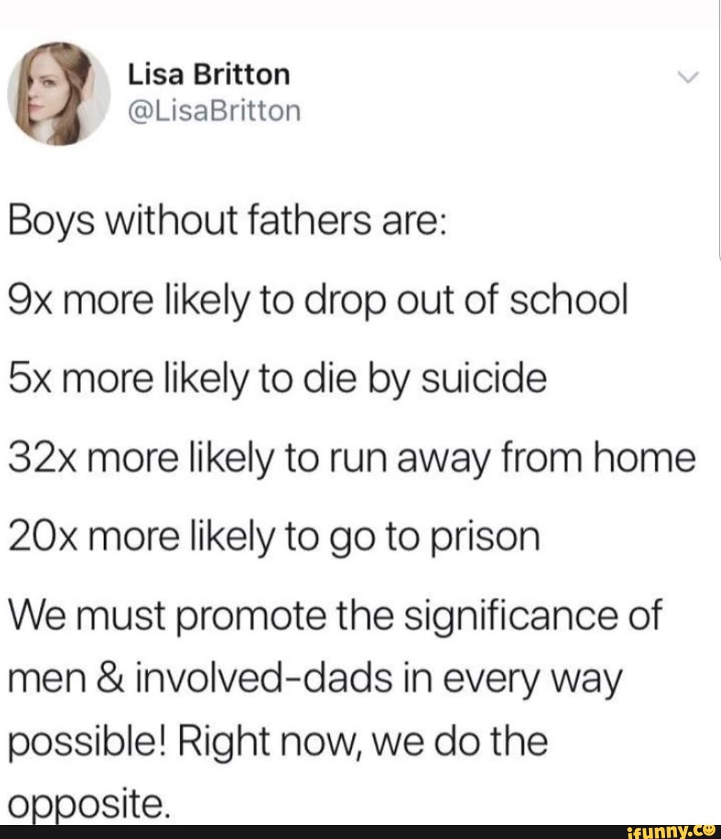 SS Lisa Britten
@LisaBritton
Boys without fathers are:
more likely to drop out of school
more likely to die by suicide
more likely to run away from home more likely to go to prison
We must promote the significance of men & involved-dads in every way possible! Right now, we do the opposite.