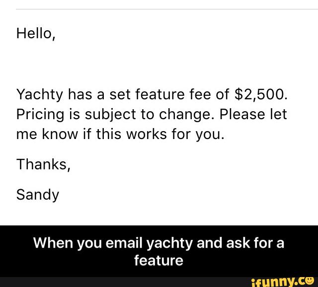 Hello,
Yachty has a set feature fee of $2,500.
Pricing is subject to Change. Please let
me know if this works for you.
Thanks,
Sandy
When you email yachty and ask for a
feature - When you email yachty and ask for a feature
