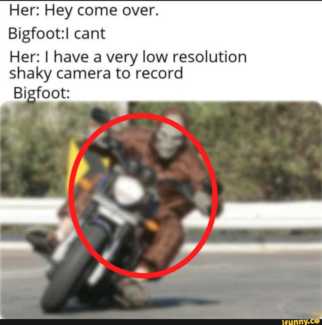 Her: Hey come over.
Bigfoot:l cant
Her: I have a very low resolution
shaky camera to record
Bigfoot: