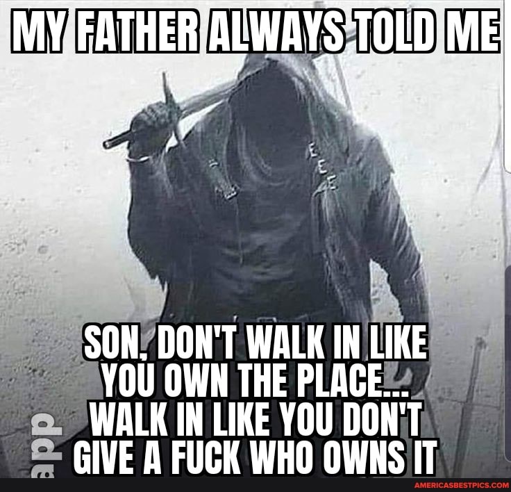 MY FATHER ALWAYS TOLD ME
SON, DON'T WALK IN LIKE YOU OWN THE PLACE...
WALK IN LIKE YOU DON'T GIVE A FUCK WHO OWNS IT