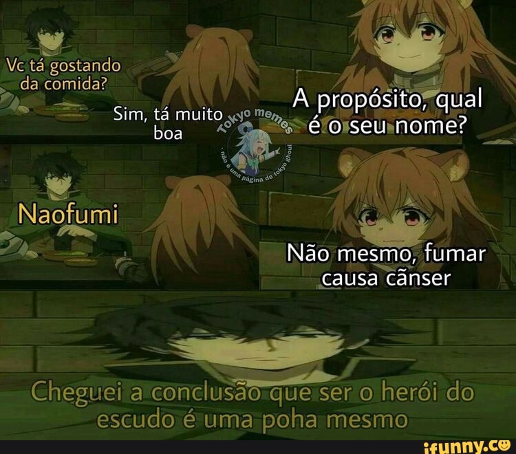 Vc tá gostando
da comida?
Sim, tá muito s
As
propósito" qual
seu nome?
Não mesmo, fumar
causa canser
Naofumi
Cheguei & conclusão que ser o herói do escudo é uma poha mesmo
