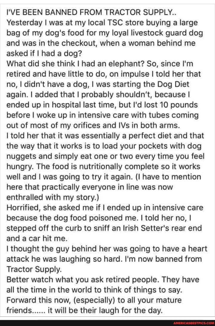 I'VE BEEN BANNED FROM TRACTOR SUPPLY..
Yesterday I was at my local TSC store buying a large bag of my dog's food for my loyal livestock guard dog and was in the checkout, when a woman behind me asked if I had a dog?
What did she think I had an elephant? So, since I'm retired and have little to do, on impulse I told her that no, I didn't have a dog, I was starting the Dog Diet again. I added that I probably shouldn't, because I ended up in hospital last time, but I'd lost 10 pounds before I woke up in intensive care with tubes coming out of most of my orifices and IVs in both arms.
I told her that it was essentially a perfect diet and that the way that it works is to load your pockets with dog nuggets and simply eat one or two every time you feel hungry. The food is nutritionally complete so it works well and I was going to try it again. (I have to mention here that practically everyone in line was now enthralled with my story.)
Horrified, she asked me if I ended up in intensive care because the dog food poisoned me. I told her no, I stepped off the curb to sniff an Irish Setter's rear end and a car hit me.
I thought the guy behind her was going to have a heart attack he was laughing so hard. I'm now banned from
Tractor Supply.
Better watch what you ask retired people. They have all the time in the world to think of things to say.
Forward this now, (especially) to all your mature friends...... it will be their laugh for the day.