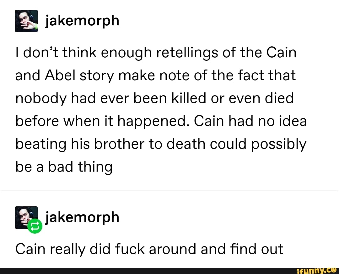 Idon’t think enough retellings of the Cain
and Abel story make note of the fact that
nobody had ever been killed or even died
before when it happened. Cain had no idea
beating his brother to death could possibly
be a bad thing
Cain really did fuck around and find out