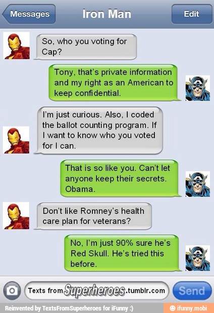 Messages
"so, who you voting for
2
Tony, that's private information
and my right as an American to
keep confidential.
I'm just curious. Also, I coded
the ballot counting program. If
I want to know who you voted
for I can.
That is so like you. Can't let
anyone keep their secrets.
Obama.
Don't like Romney's health
2
care plan for veterans?
Red Skull. He's tried this
before.
Texts from,
TYDAMNAOS.tumbr.com